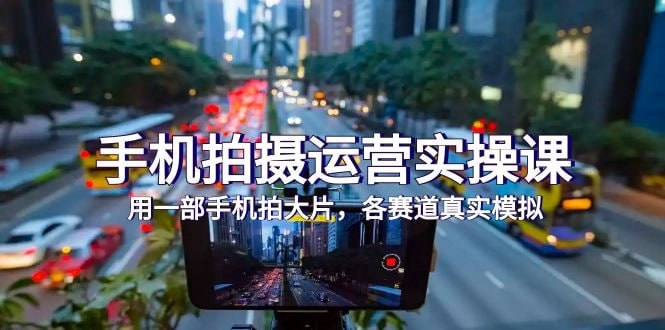 手机拍摄运营实战课，用一部手机拍大片，各赛道真实模拟